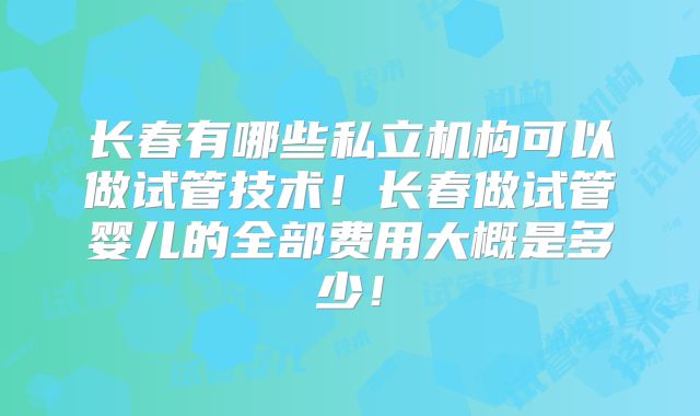 长春有哪些私立机构可以做试管技术!长春做试管婴儿的全部费用大概是多少!