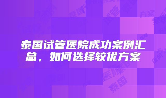 泰国试管医院成功案例汇总，如何选择较优方案
