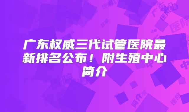 广东权威三代试管医院最新排名公布！附生殖中心简介