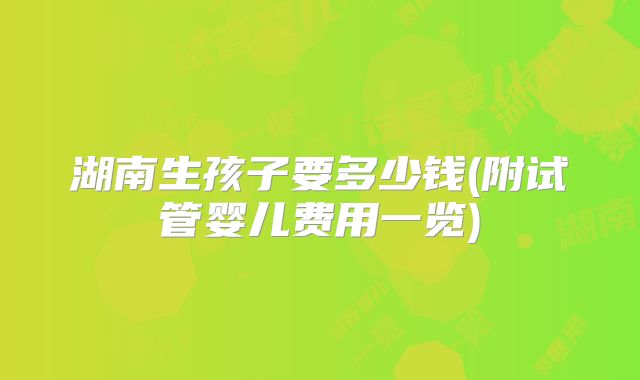 湖南生孩子要多少钱(附试管婴儿费用一览)