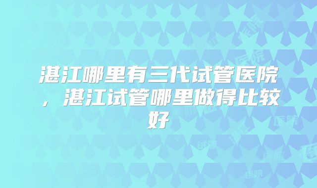 湛江哪里有三代试管医院，湛江试管哪里做得比较好
