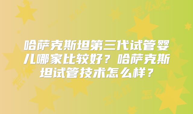 哈萨克斯坦第三代试管婴儿哪家比较好？哈萨克斯坦试管技术怎么样？