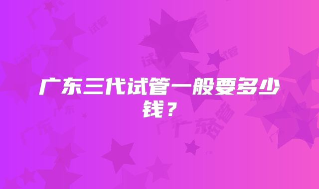 广东三代试管一般要多少钱？