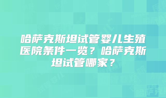 哈萨克斯坦试管婴儿生殖医院条件一览？哈萨克斯坦试管哪家？