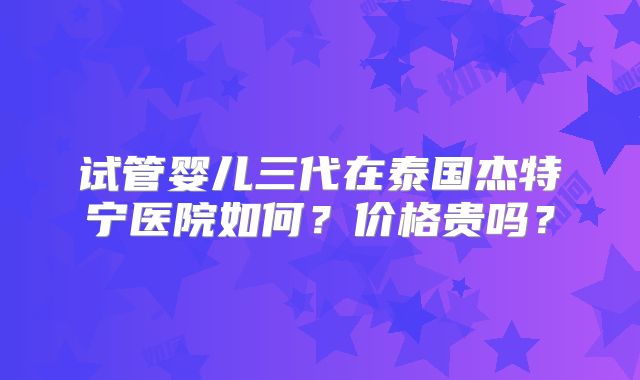 试管婴儿三代在泰国杰特宁医院如何?价格贵吗?