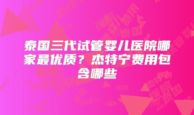 泰国三代试管婴儿医院哪家最优质？杰特宁费用包含哪些
