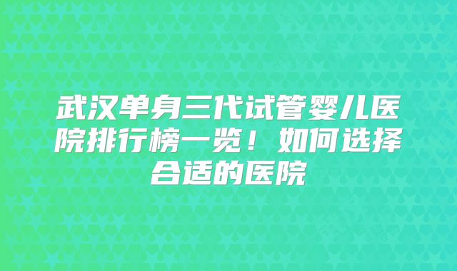 武汉单身三代试管婴儿医院排行榜一览！如何选择合适的医院