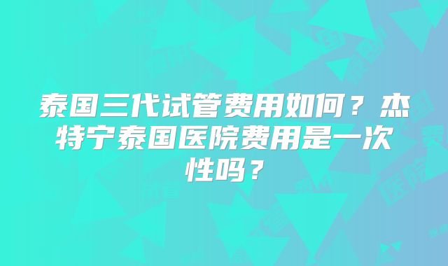 泰国三代试管费用如何？杰特宁泰国医院费用是一次性吗？