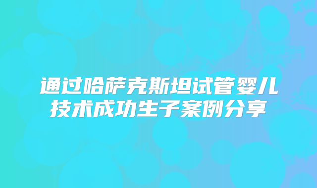 通过哈萨克斯坦试管婴儿技术成功生子案例分享