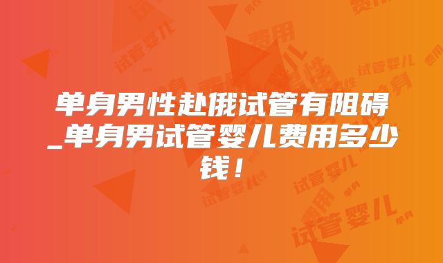 单身男性赴俄试管有阻碍_单身男试管婴儿费用多少钱！