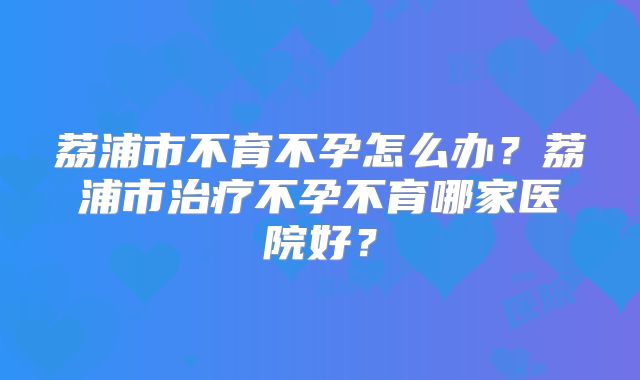 荔浦市不育不孕怎么办?荔浦市治疗不孕不育哪家医院好?