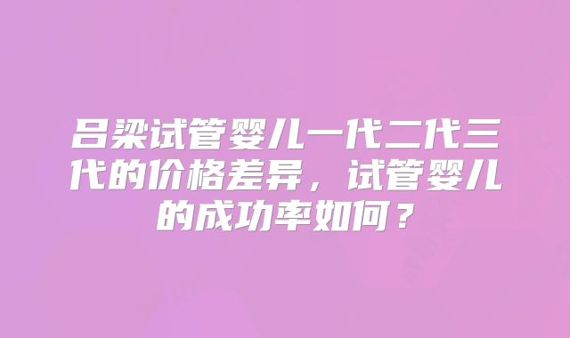 吕梁试管婴儿一代二代三代的价格差异，试管婴儿的成功率如何？