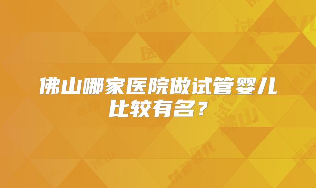 佛山哪家医院做试管婴儿比较有名?