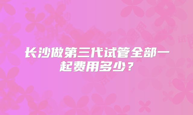 长沙做第三代试管全部一起费用多少？