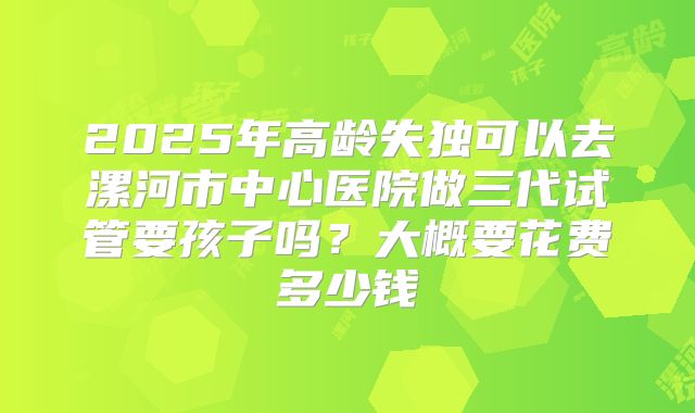 2025年高龄失独可以去漯河市中心医院做三代试管要孩子吗?大概要花费多少钱