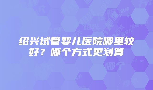 绍兴试管婴儿医院哪里较好?哪个方式更划算