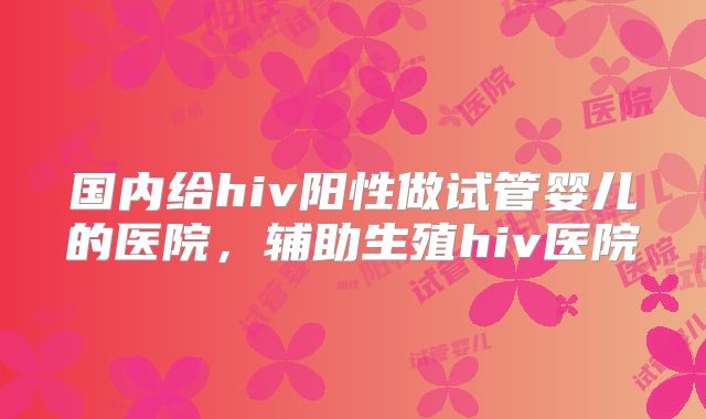 国内给hiv阳性做试管婴儿的医院，辅助生殖hiv医院