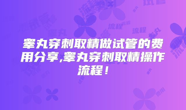 睾丸穿刺取精做试管的费用分享,睾丸穿刺取精操作流程！