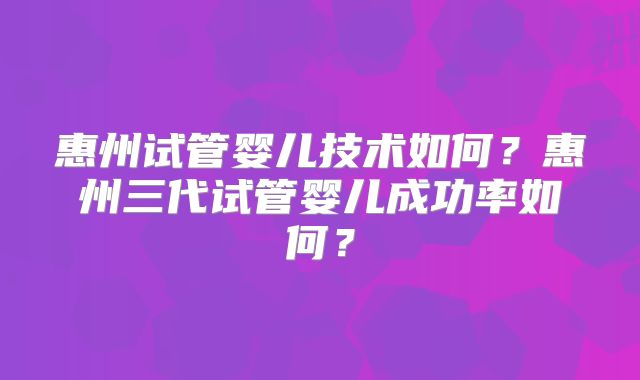 惠州试管婴儿技术如何？惠州三代试管婴儿成功率如何？