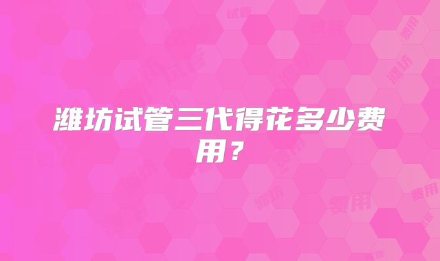 潍坊试管三代得花多少费用?