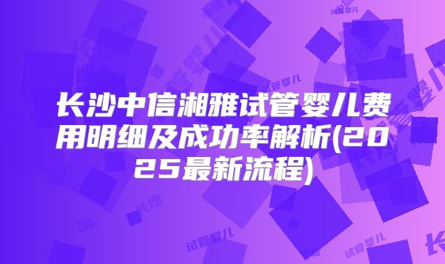 长沙中信湘雅试管婴儿费用明细及成功率解析(2025最新流程)