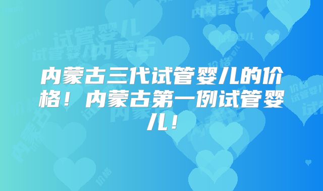 内蒙古三代试管婴儿的价格!内蒙古第一例试管婴儿!