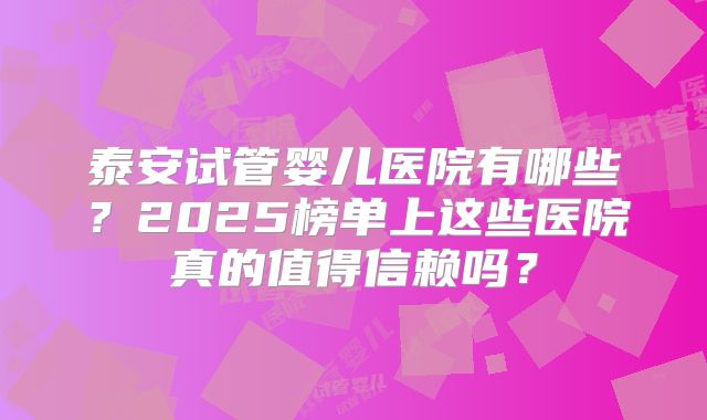 泰安试管婴儿医院有哪些？2025榜单上这些医院真的值得信赖吗？