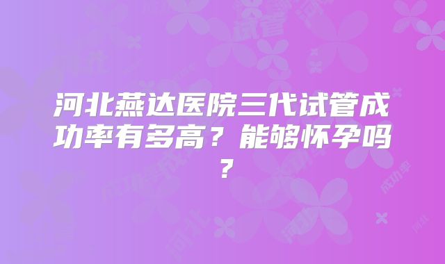 河北燕达医院三代试管成功率有多高？能够怀孕吗？