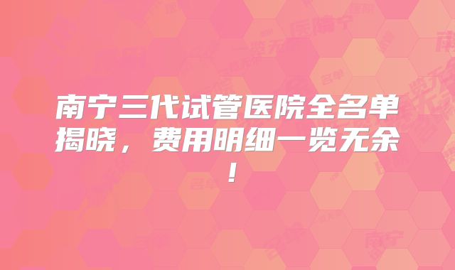 南宁三代试管医院全名单揭晓,费用明细一览无余!