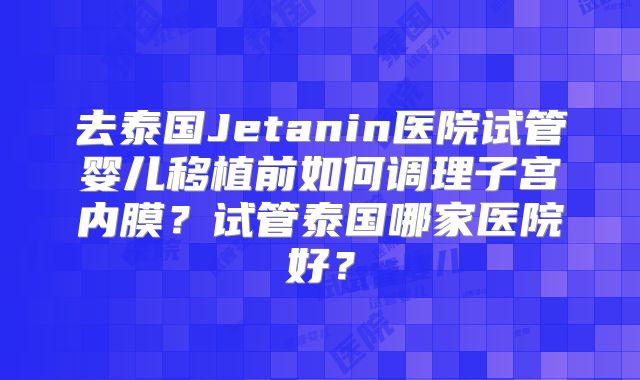 去泰国Jetanin医院试管婴儿移植前如何调理子宫内膜?试管泰国哪家医院好?