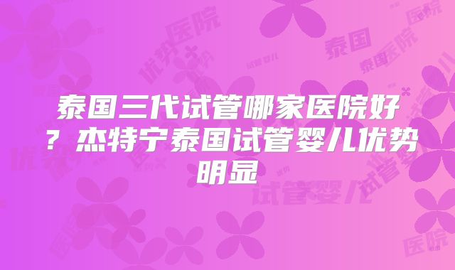泰国三代试管哪家医院好？杰特宁泰国试管婴儿优势明显