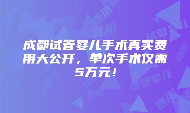 成都试管婴儿手术真实费用大公开，单次手术仅需5万元！