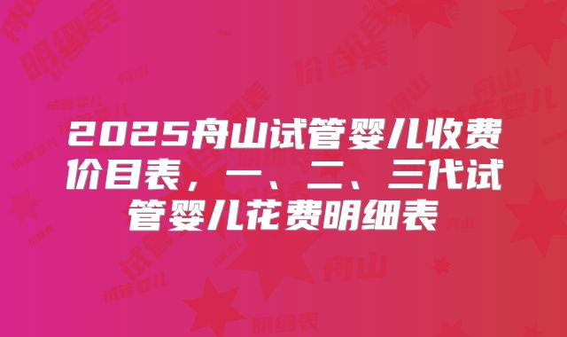 2025舟山试管婴儿收费价目表，一、二、三代试管婴儿花费明细表