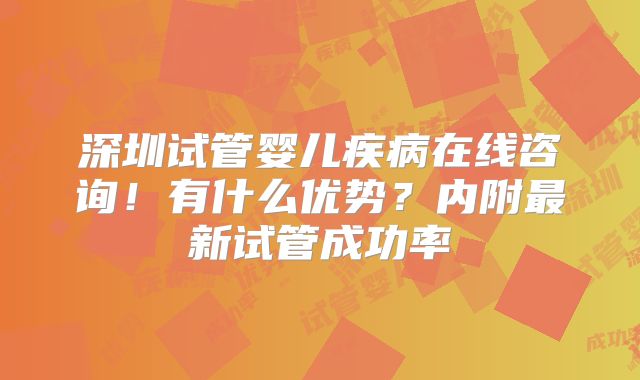 深圳试管婴儿疾病在线咨询！有什么优势？内附最新试管成功率