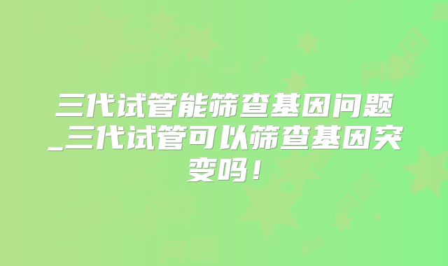 三代试管能筛查基因问题_三代试管可以筛查基因突变吗！