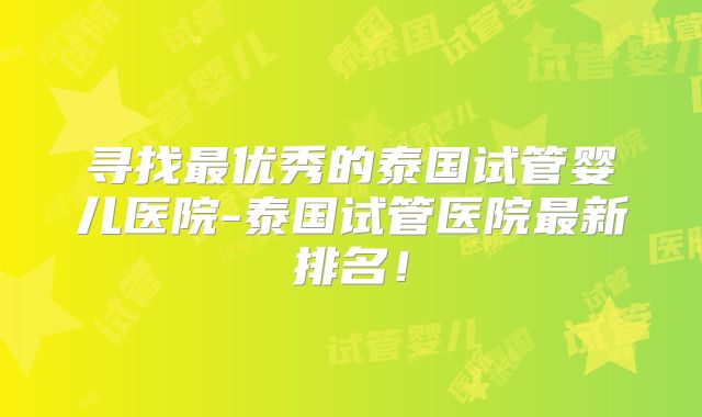 寻找最优秀的泰国试管婴儿医院-泰国试管医院最新排名！