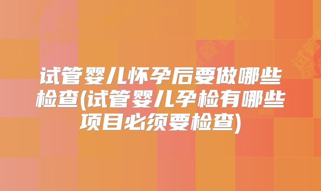 试管婴儿怀孕后要做哪些检查(试管婴儿孕检有哪些项目必须要检查)