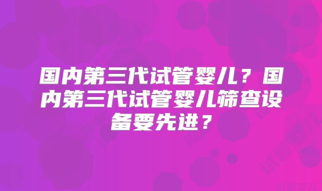 国内第三代试管婴儿？国内第三代试管婴儿筛查设备要先进？