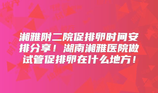 湘雅附二院促排卵时间安排分享！湖南湘雅医院做试管促排卵在什么地方！