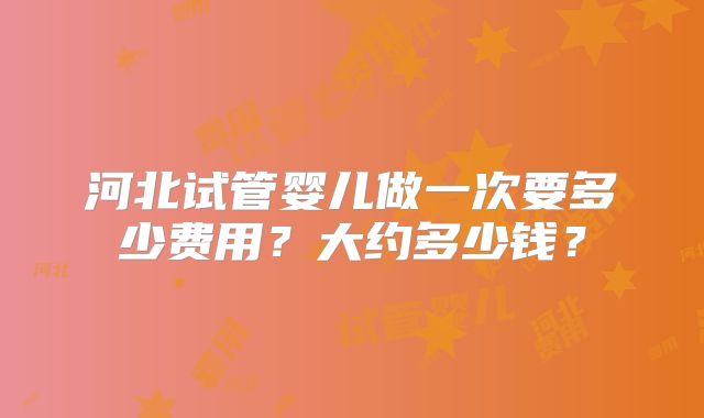 河北试管婴儿做一次要多少费用？大约多少钱？