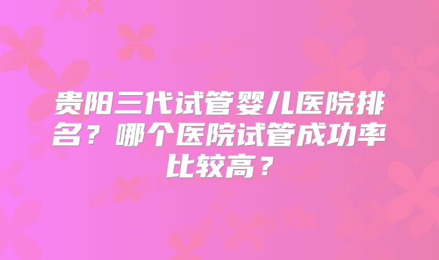 贵阳三代试管婴儿医院排名?哪个医院试管成功率比较高?