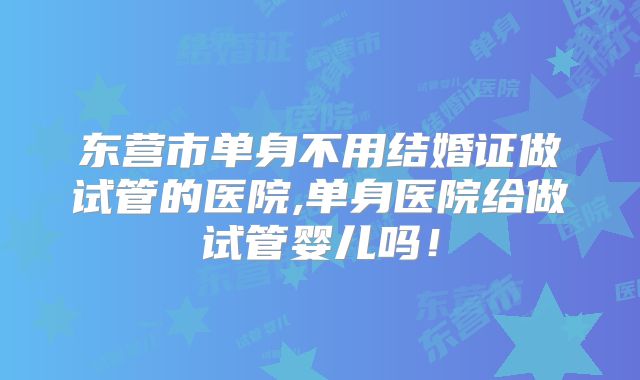 东营市单身不用结婚证做试管的医院,单身医院给做试管婴儿吗!