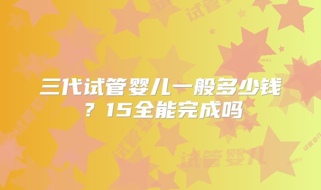 三代试管婴儿一般多少钱?15全能完成吗