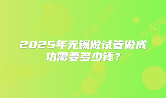 2025年无锡做试管做成功需要多少钱？