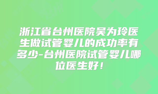 浙江省台州医院吴为玲医生做试管婴儿的成功率有多少-台州医院试管婴儿哪位医生好！