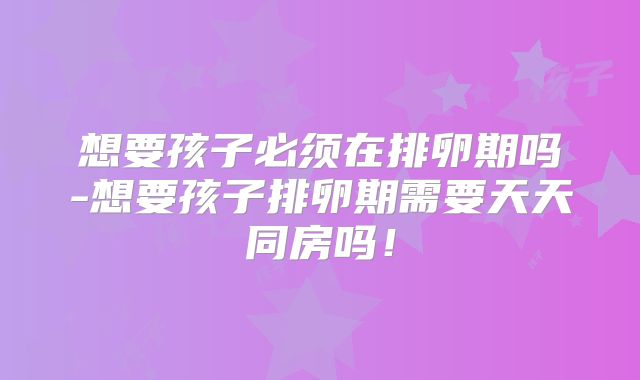 想要孩子必须在排卵期吗-想要孩子排卵期需要天天同房吗!