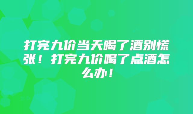 打完九价当天喝了酒别慌张！打完九价喝了点酒怎么办！