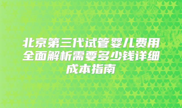 北京第三代试管婴儿费用全面解析需要多少钱详细成本指南