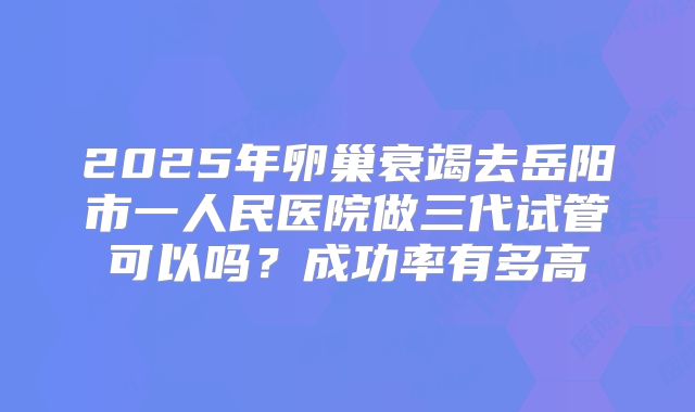 2025年卵巢衰竭去岳阳市一人民医院做三代试管可以吗？成功率有多高