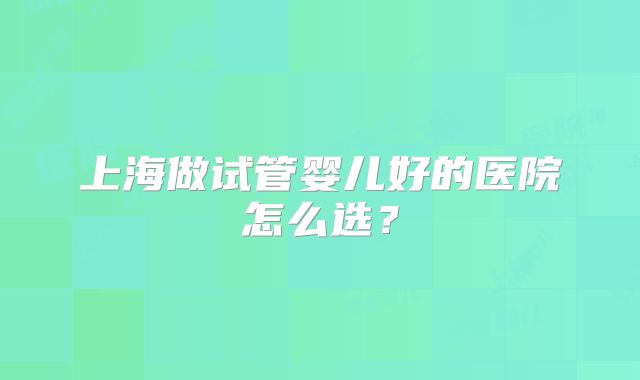 上海做试管婴儿好的医院怎么选？